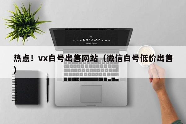 热点！vx白号出售网站（微信白号低价出售）