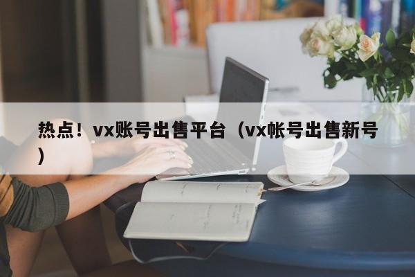 热点！vx账号出售平台（vx帐号出售新号）