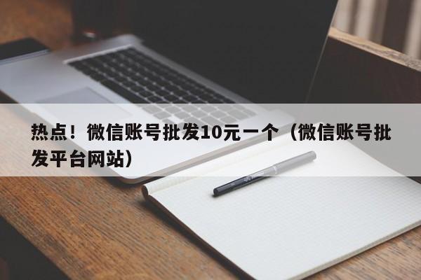 热点！微信账号批发10元一个（微信账号批发平台网站）