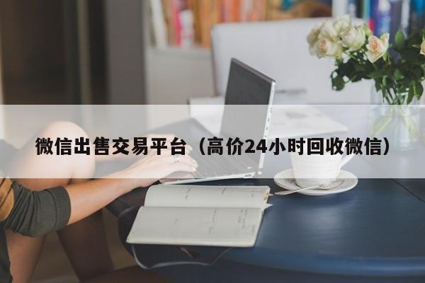 微信出售交易平台（高价24小时回收微信）