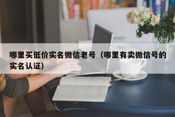 哪里买低价实名微信老号（哪里有卖微信号的实名认证）