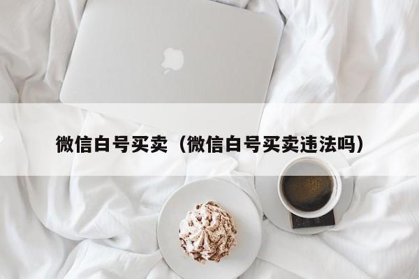 微信白号买卖（微信白号买卖违法吗）