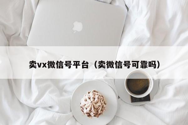 卖vx微信号平台（卖微信号可靠吗）