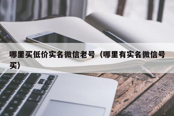 哪里买低价实名微信老号（哪里有实名微信号买）