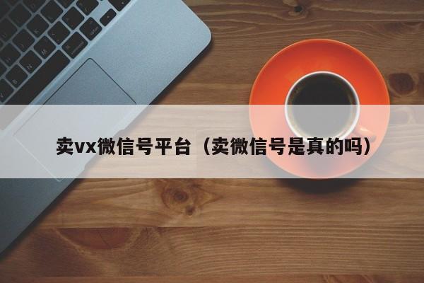 卖vx微信号平台（卖微信号是真的吗）