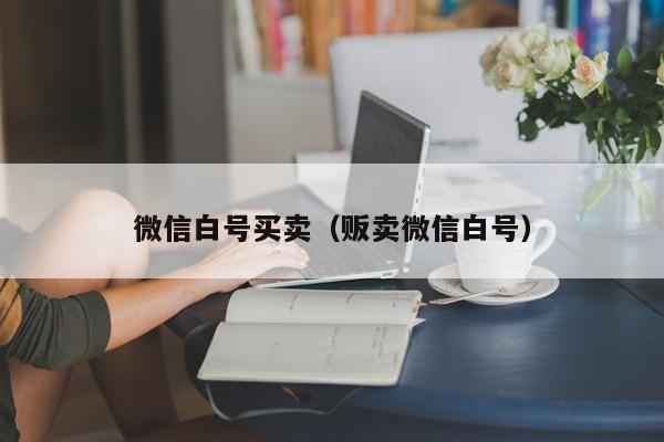 微信白号买卖（贩卖微信白号）