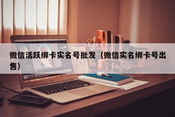 微信活跃绑卡实名号批发（微信实名绑卡号出售）