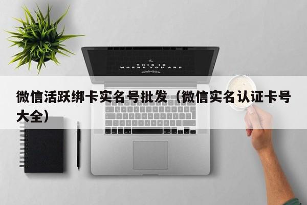 微信活跃绑卡实名号批发（微信实名认证卡号大全）