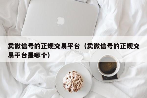 卖微信号的正规交易平台（卖微信号的正规交易平台是哪个）